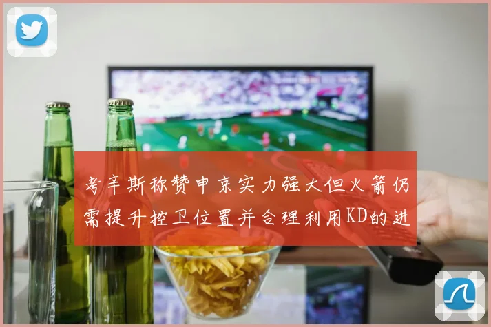 考辛斯称赞申京实力强大但火箭仍需提升控卫位置并合理利用KD的进攻能力