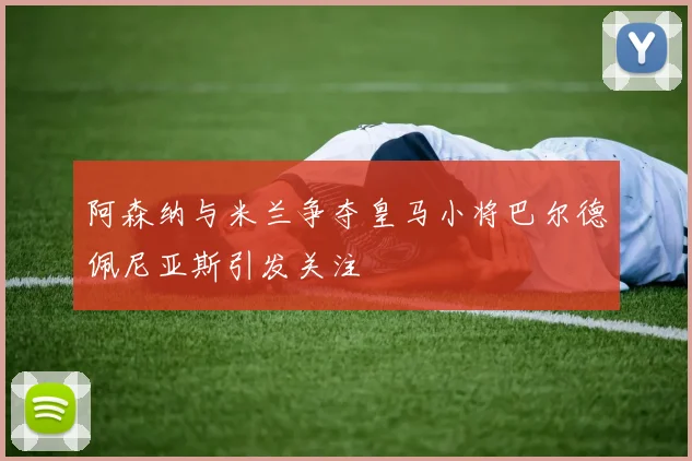 阿森纳与米兰争夺皇马小将巴尔德佩尼亚斯引发关注