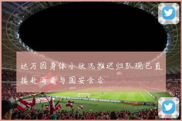 达万因身体小状况推迟归队现已直接赴海南与国安会合