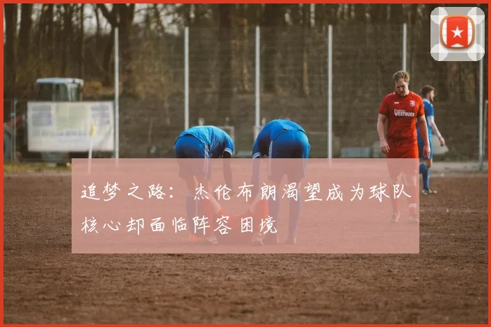 追梦之路：杰伦布朗渴望成为球队核心却面临阵容困境