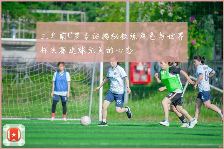 三年前C罗专访揭秘教练角色与世界杯决赛进球无关的心态