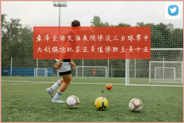 豪泽全场失准表现惨淡三分球零中九创尴尬纪录正负值惨跌至负十五