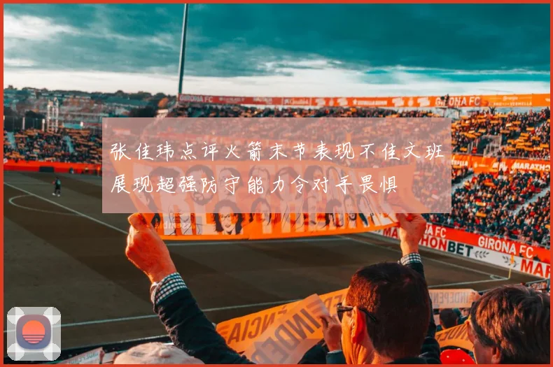 张佳玮点评火箭末节表现不佳文班展现超强防守能力令对手畏惧