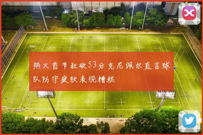 热火首节狂砍53分克尼佩尔直言球队防守疲软表现糟糕