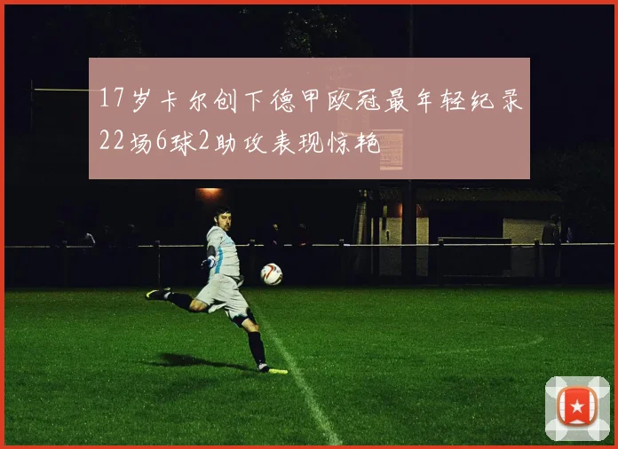 17岁卡尔创下德甲欧冠最年轻纪录22场6球2助攻表现惊艳