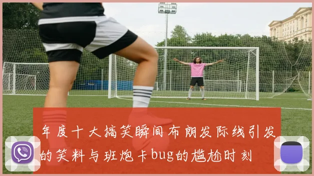年度十大搞笑瞬间布朗发际线引发的笑料与班炮卡bug的尴尬时刻