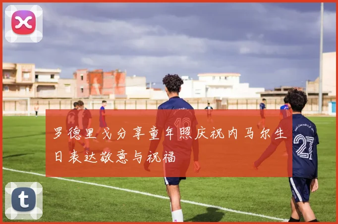 罗德里戈分享童年照庆祝内马尔生日表达敬意与祝福