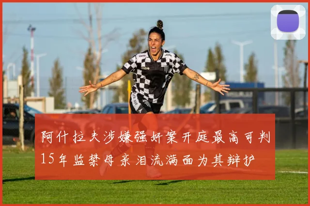 阿什拉夫涉嫌强奸案开庭最高可判15年监禁母亲泪流满面为其辩护