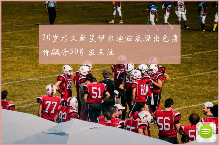 20岁尤文新星伊尔迪兹表现出色身价飙升50引发关注