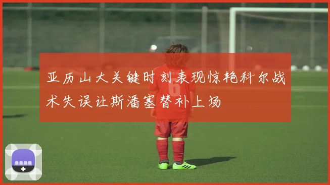 亚历山大关键时刻表现惊艳科尔战术失误让斯潘塞替补上场
