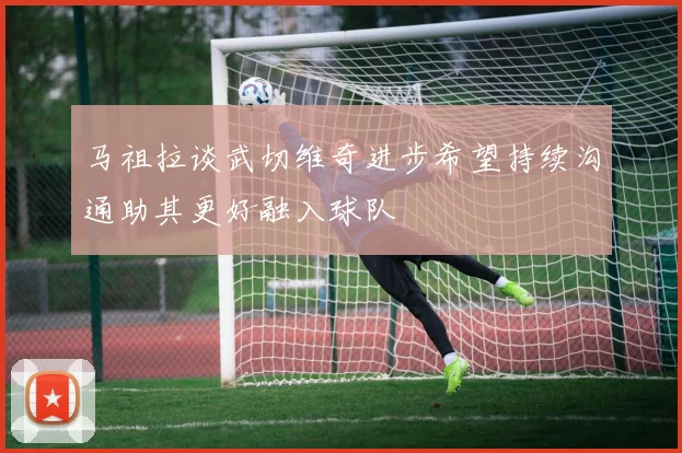 马祖拉谈武切维奇进步希望持续沟通助其更好融入球队