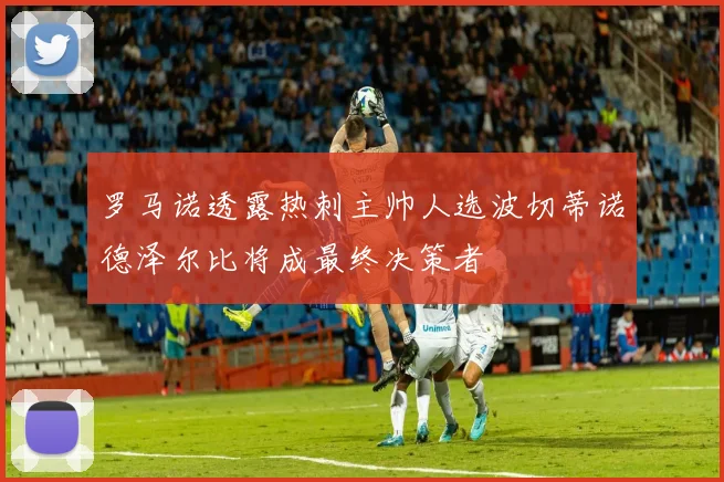 罗马诺透露热刺主帅人选波切蒂诺德泽尔比将成最终决策者