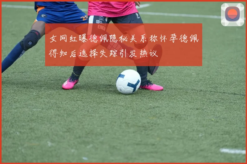 女网红曝德佩隐秘关系称怀孕德佩得知后选择失踪引发热议
