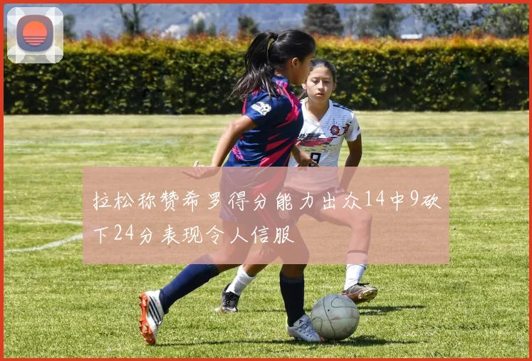 拉松称赞希罗得分能力出众14中9砍下24分表现令人信服