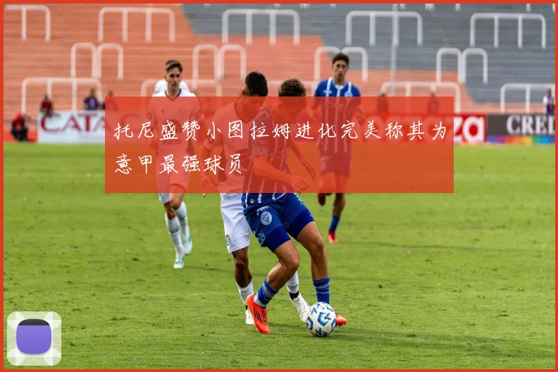 托尼盛赞小图拉姆进化完美称其为意甲最强球员