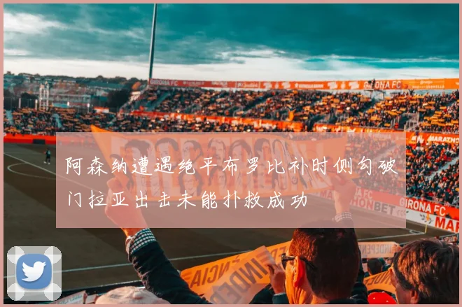 阿森纳遭遇绝平布罗比补时侧勾破门拉亚出击未能扑救成功