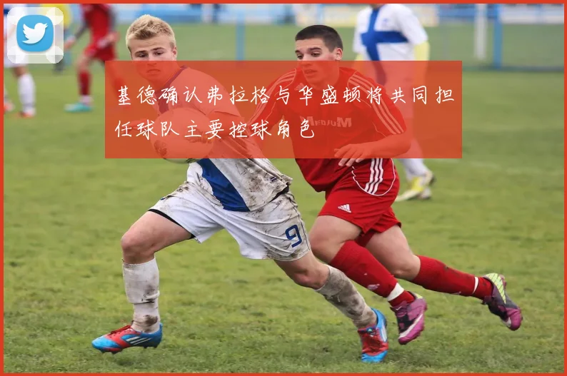 基德确认弗拉格与华盛顿将共同担任球队主要控球角色