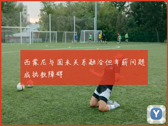 西蒙尼与国米关系融洽但年薪问题成执教障碍