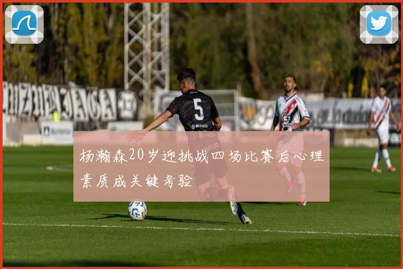 杨瀚森20岁迎挑战四场比赛后心理素质成关键考验