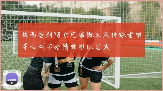 梅西告别阿尔巴感慨未来传球者难寻心中不舍情绪难以言表