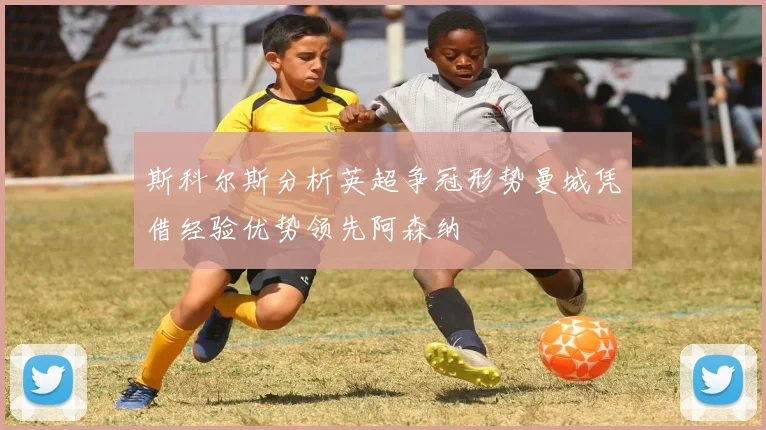 斯科尔斯分析英超争冠形势曼城凭借经验优势领先阿森纳