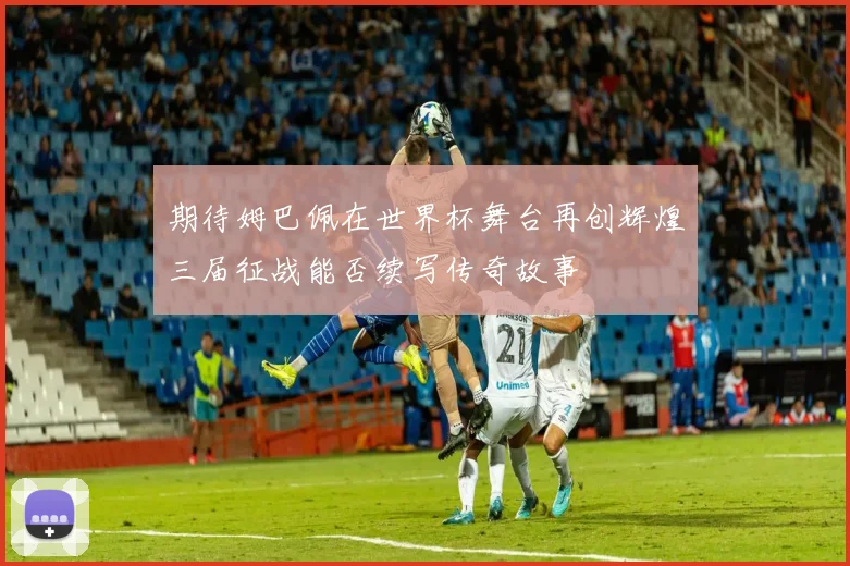 期待姆巴佩在世界杯舞台再创辉煌三届征战能否续写传奇故事