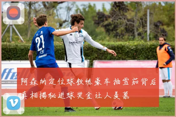 阿森纳定位球教练豪车抽雪茄背后真相揭秘进球奖金让人羡慕