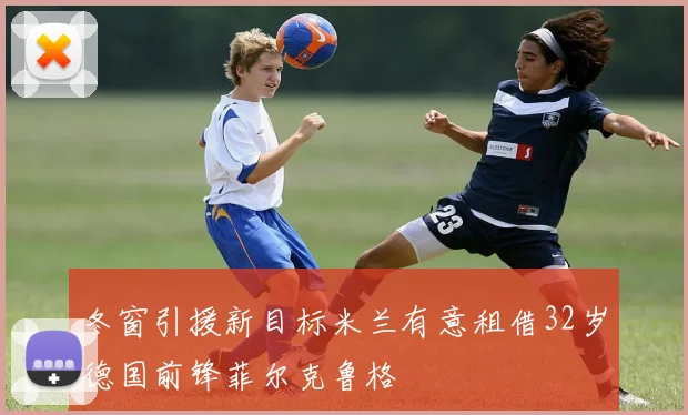 冬窗引援新目标米兰有意租借32岁德国前锋菲尔克鲁格