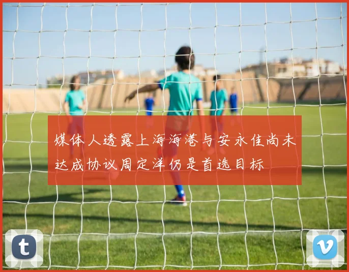 媒体人透露上海海港与安永佳尚未达成协议周定洋仍是首选目标