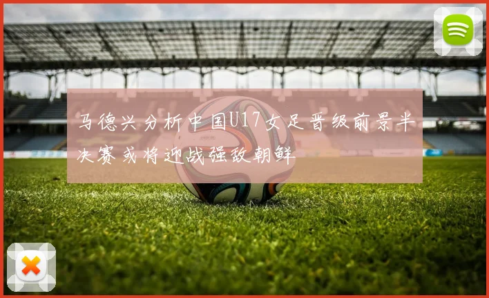 马德兴分析中国U17女足晋级前景半决赛或将迎战强敌朝鲜
