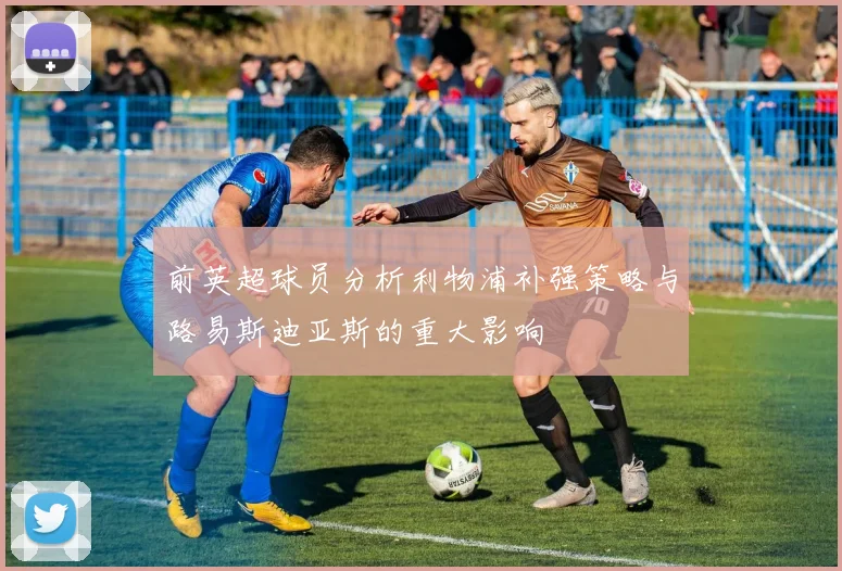 前英超球员分析利物浦补强策略与路易斯迪亚斯的重大影响