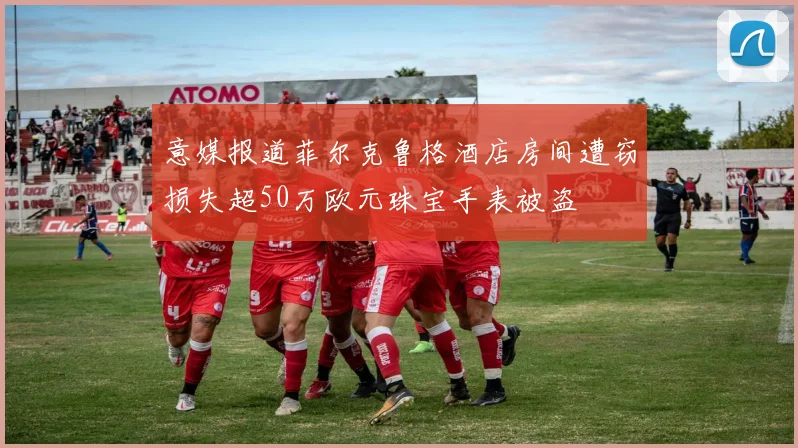 意媒报道菲尔克鲁格酒店房间遭窃损失超50万欧元珠宝手表被盗