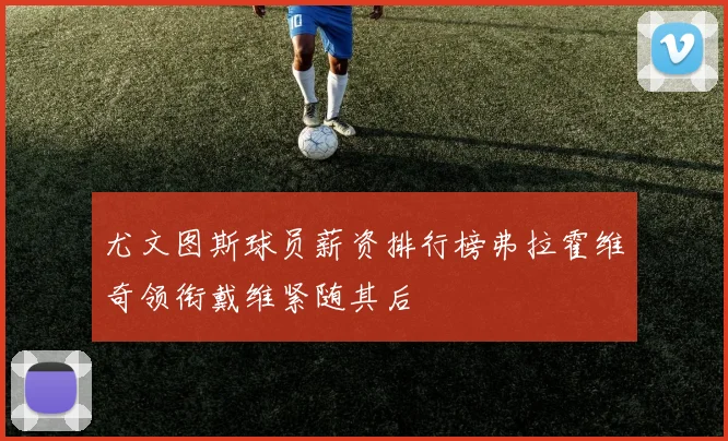 尤文图斯球员薪资排行榜弗拉霍维奇领衔戴维紧随其后