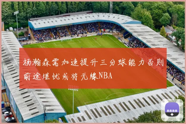 杨瀚森需加速提升三分球能力否则前途堪忧或将无缘NBA