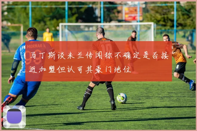 马丁斯谈米兰传闻称不确定是否接近加盟但认可其豪门地位