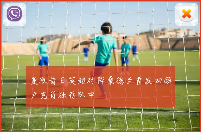 曼联昔日英超对阵桑德兰首发回顾卢克肖独存队中